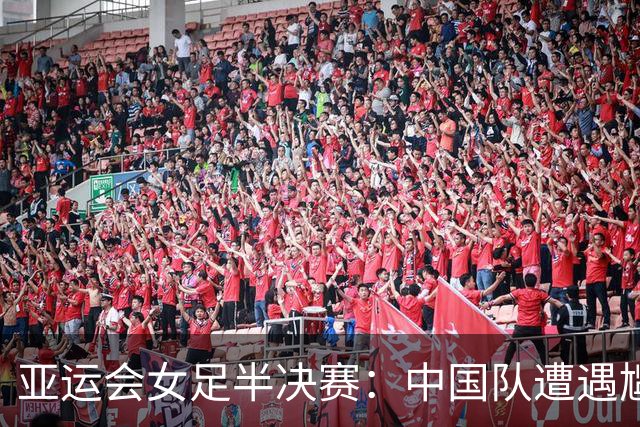 亚运会女足半决赛：中国队遭遇尴尬失利，无缘争冠