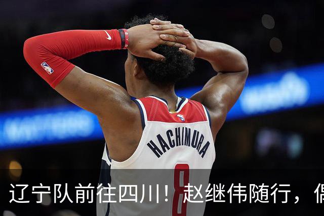 辽宁队前往四川！赵继伟随行，偶遇杨鸣温情时刻，库珀帅气亮相！