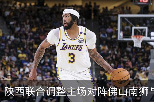 陕西联合调整主场对阵佛山南狮与广州豹的比赛时间